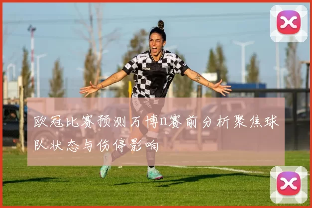 欧冠比赛预测万博n赛前分析聚焦球队状态与伤停影响