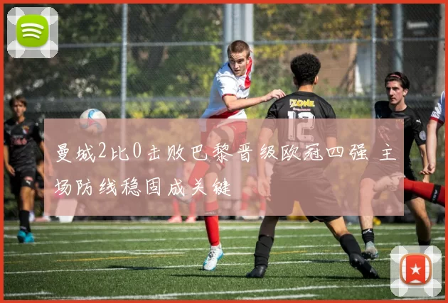 曼城2比0击败巴黎晋级欧冠四强 主场防线稳固成关键