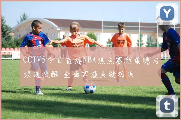 CCTV5今日直播NBA焦点赛程前瞻与频道提醒 全面掌握关键对决