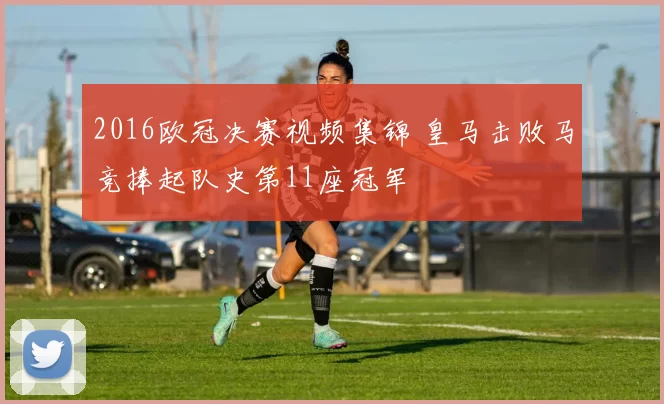 2016欧冠决赛视频集锦 皇马击败马竞捧起队史第11座冠军
