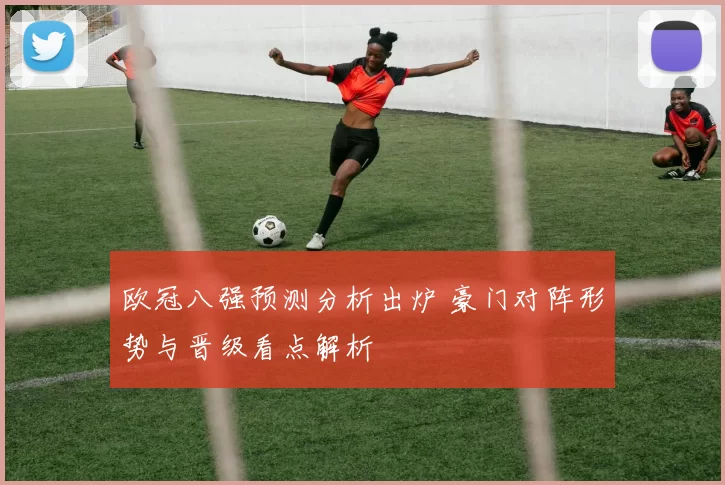 欧冠八强预测分析出炉 豪门对阵形势与晋级看点解析