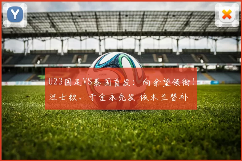 U23国足VS泰国首发:向余望领衔!汪士钦、于金永先发 依木兰替补