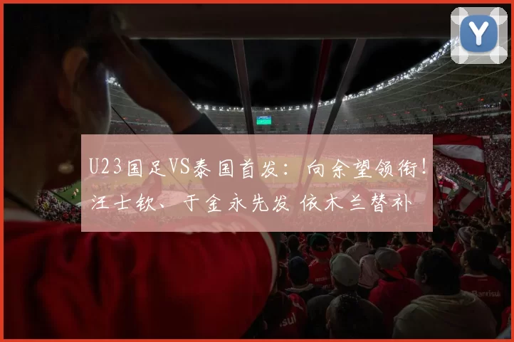 U23国足VS泰国首发：向余望领衔！汪士钦、于金永先发 依木兰替补