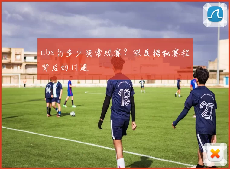 nba打多少场常规赛?深度揭秘赛程背后的门道