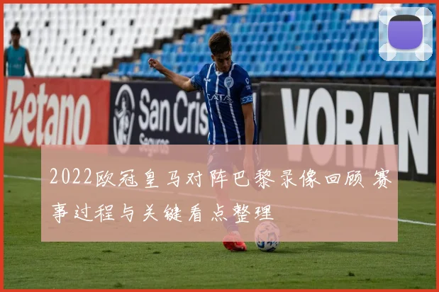 2022欧冠皇马对阵巴黎录像回顾 赛事过程与关键看点整理