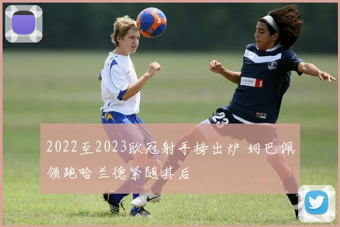 2022至2023欧冠射手榜出炉 姆巴佩领跑哈兰德紧随其后