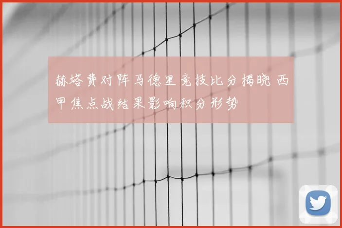 赫塔费对阵马德里竞技比分揭晓 西甲焦点战结果影响积分形势